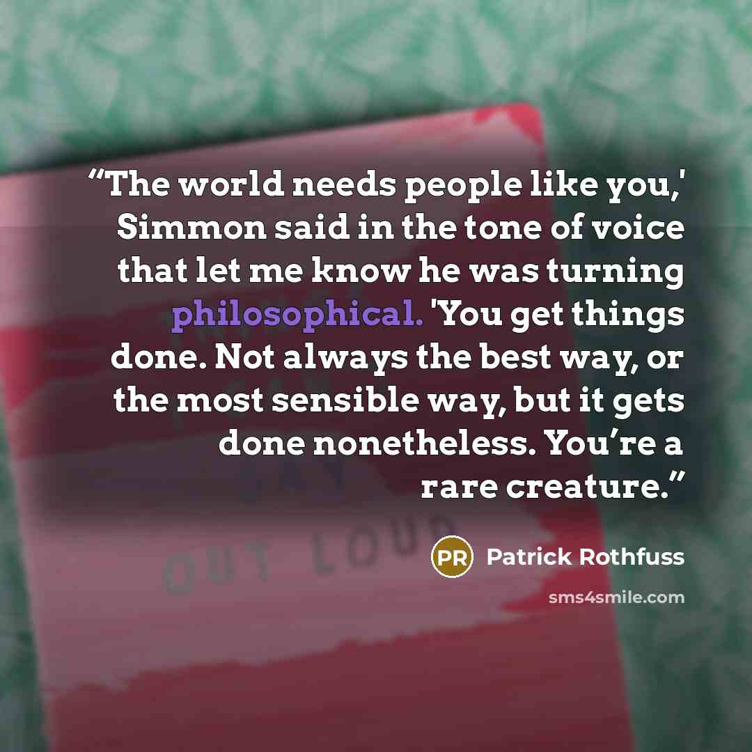 “The world needs people like you,' Simmon said in the tone of voice that let me know he was turning philosophical. 'You get things done. Not always the best way, or the most sensible way, but it gets done nonetheless. You’re a rare creature.” quote by Patrick Rothfuss