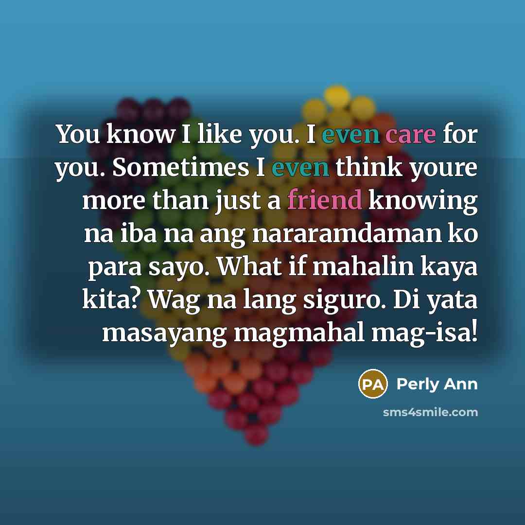 “You know I like you. I even care for you. Sometimes I even think youre more than just a friend knowing na iba na ang nararamdaman ko para sayo. What if mahalin kaya kita? Wag na lang siguro. Di yata masayang magmahal mag-isa!” quote by Perly Ann