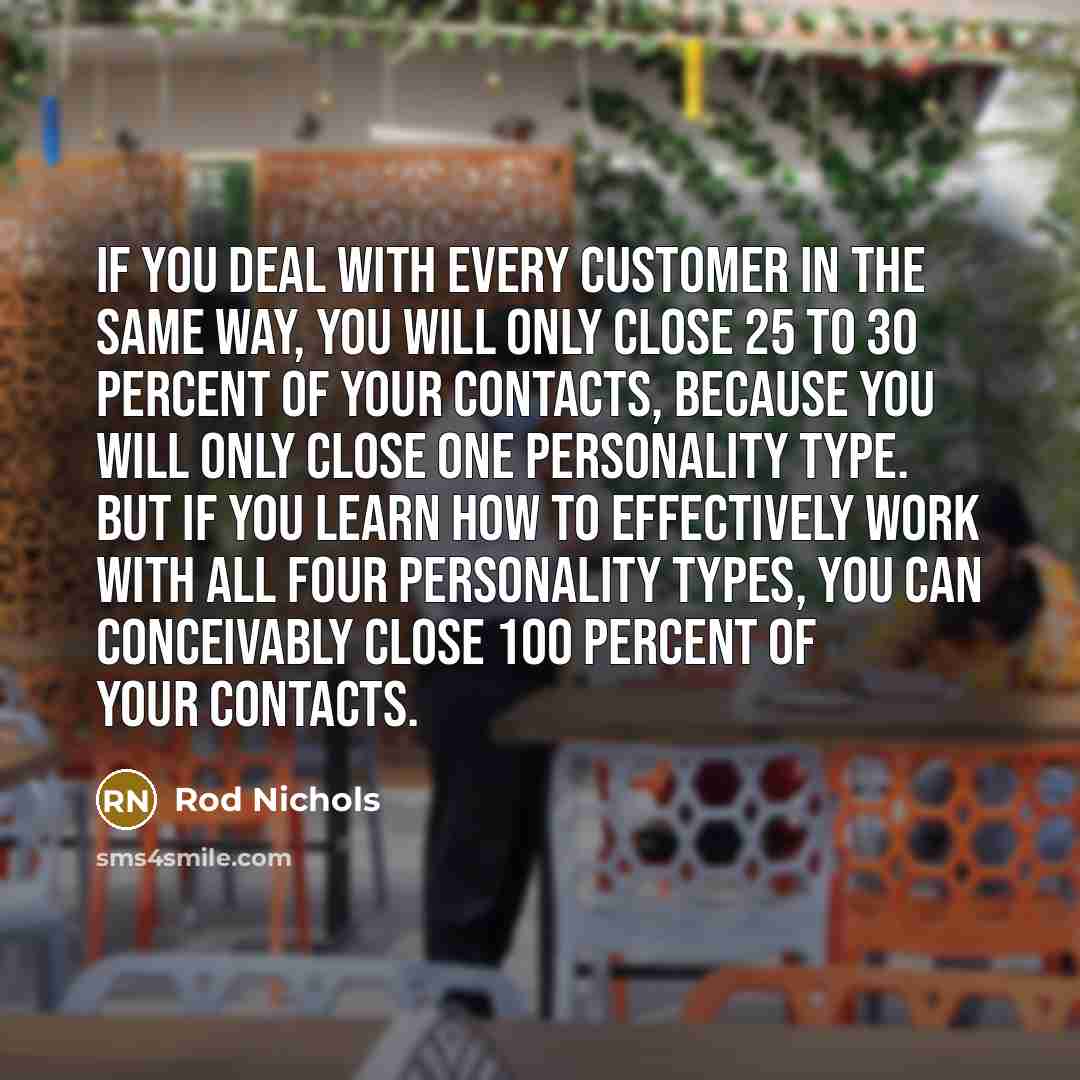 “If you deal with every customer in the same way, you will only close 25 to 30 percent of your contacts, because you will only close one personality type. But if you learn how to effectively work with all four personality types, you can conceivably close 100 percent of your contacts.” quote by Rod Nichols