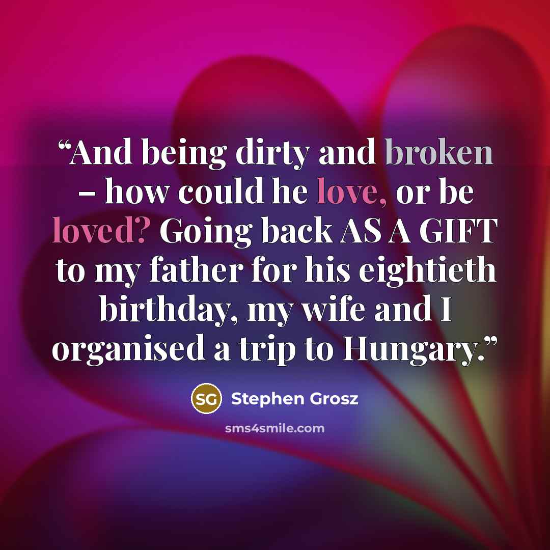 “And being dirty and broken – how could he love, or be loved? Going back AS A GIFT to my father for his eightieth birthday, my wife and I organised a trip to Hungary.” quote by Stephen Grosz