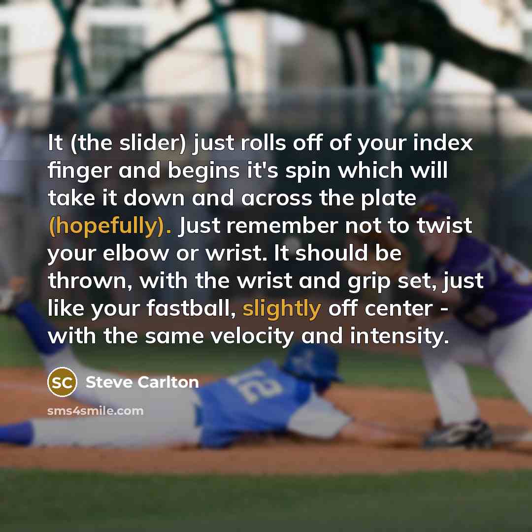 “It (the slider) just rolls off of your index finger and begins it's spin which will take it down and across the plate (hopefully). Just remember not to twist your elbow or wrist. It should be thrown, with the wrist and grip set, just like your fastball, slightly off center - with the same velocity…” quote by Steve Carlton
