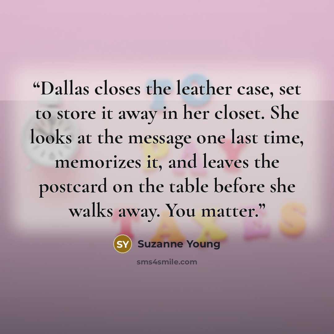 “Dallas closes the leather case, set to store it away in her closet. She looks at the message one last time, memorizes it, and leaves the postcard on the table before she walks away. You matter.” quote by Suzanne Young