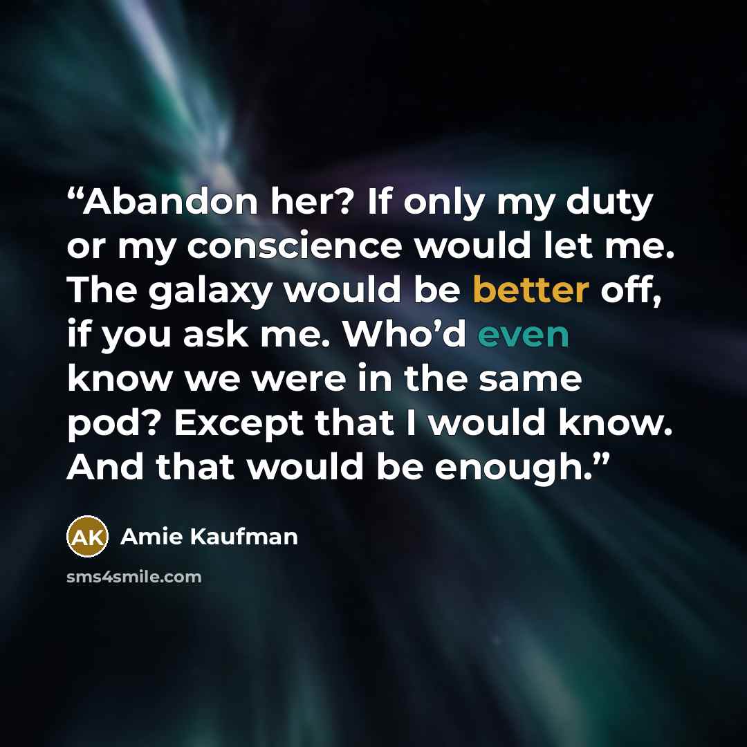 “Abandon her? If only my duty or my conscience would let me. The galaxy would be better off, if you ask me. Who’d even know we were in the same pod? Except that I would know. And that would be enough.” quote by Amie Kaufman