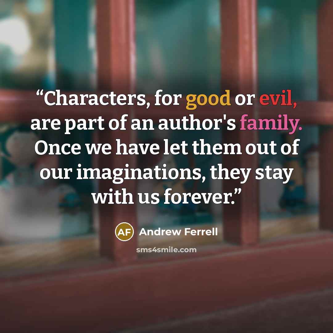 “Characters, for good or evil, are part of an author's family. Once we have let them out of our imaginations, they stay with us forever.” quote by Andrew Ferrell