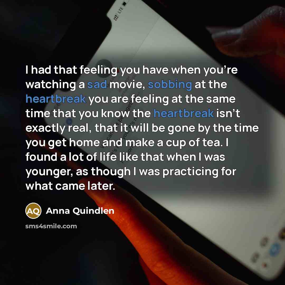 “I had that feeling you have when you're watching a sad movie, sobbing at the heartbreak you are feeling at the same time that you know the heartbreak isn't exactly real, that it will be gone by the time you get home and make a cup of tea. I found a lot of life like that when I was younger, as…” quote by Anna Quindlen
