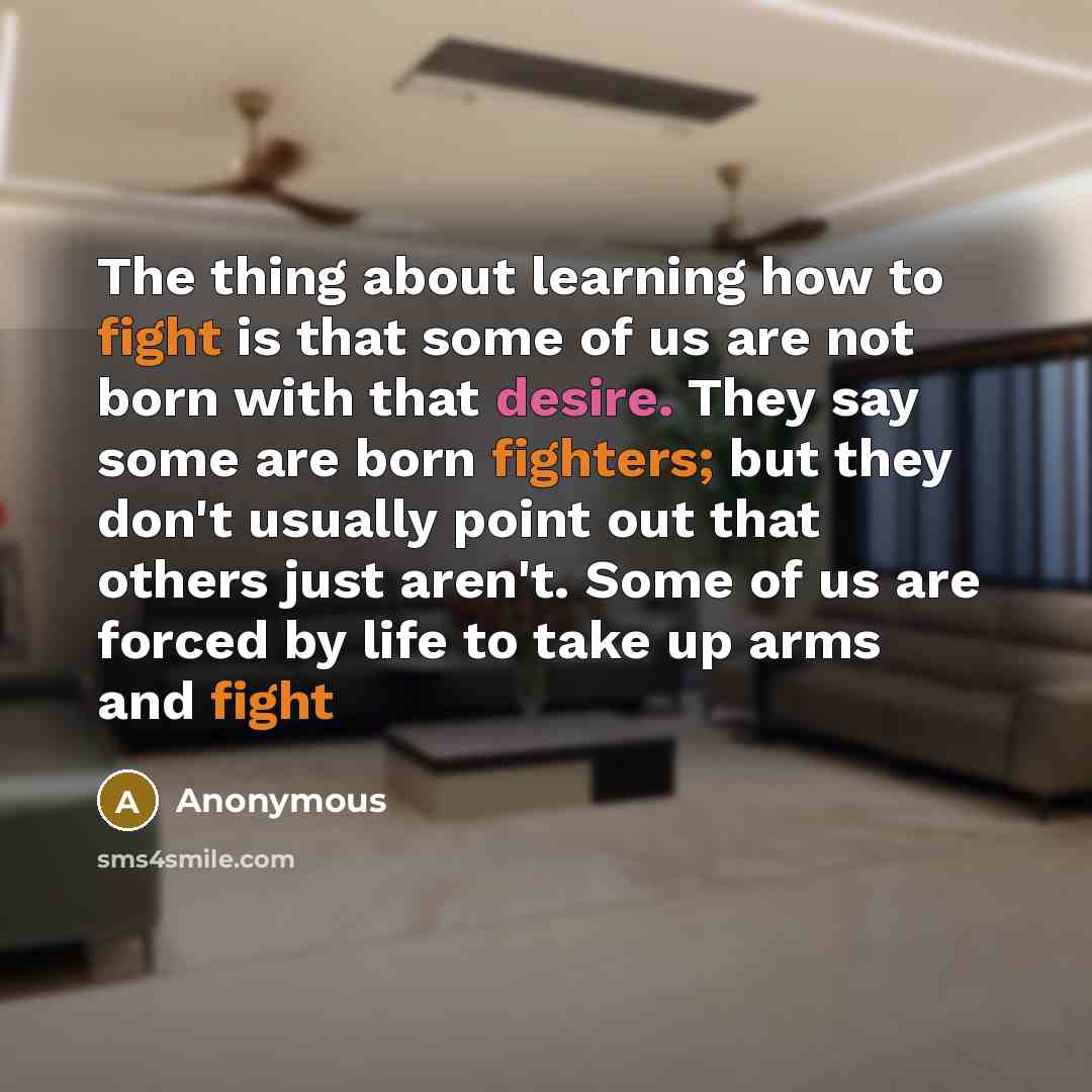 “The thing about learning how to fight is that some of us are not born with that desire. They say some are born fighters; but they don't usually point out that others just aren't. Some of us are forced by life to take up arms and fight” quote by Anonymous