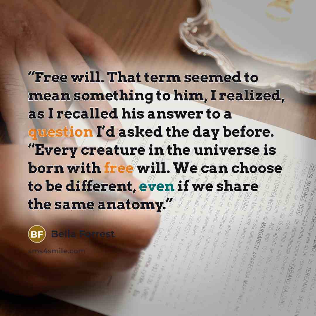 “Free will. That term seemed to mean something to him, I realized, as I recalled his answer to a question I’d asked the day before. “Every creature in the universe is born with free will. We can choose to be different, even if we share the same anatomy.” quote by Bella Forrest