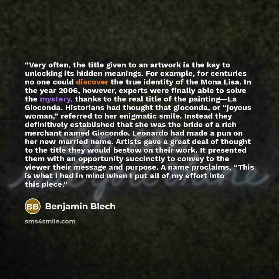 “Very often, the title given to an artwork is the key to unlocking its hidden meanings. For example, for centuries no one could discover the true identity of the Mona Lisa. In the year 2006, however, experts were finally able to solve the mystery, thanks to the real title of the painting—La…” quote by Benjamin Blech