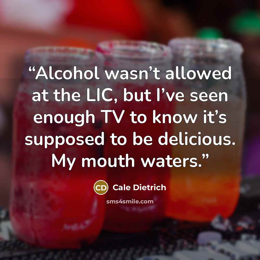 “Alcohol wasn’t allowed at the LIC, but I’ve seen enough TV to know it’s supposed to be delicious. My mouth waters.” quote by Cale Dietrich