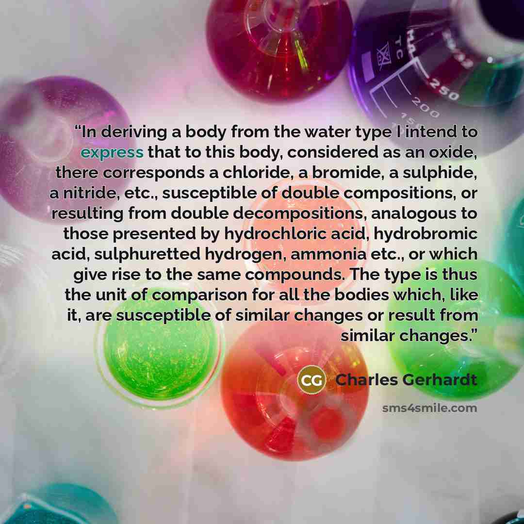 “In deriving a body from the water type I intend to express that to this body, considered as an oxide, there corresponds a chloride, a bromide, a sulphide, a nitride, etc., susceptible of double compositions, or resulting from double decompositions, analogous to those presented by hydrochloric…” quote by Charles Gerhardt