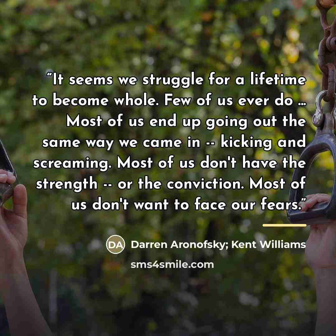 “It seems we struggle for a lifetime to become whole. Few of us ever do ... Most of us end up going out the same way we came in -- kicking and screaming. Most of us don't have the strength -- or the conviction. Most of us don't want to face our fears.” quote by Darren Aronofsky; Kent Williams