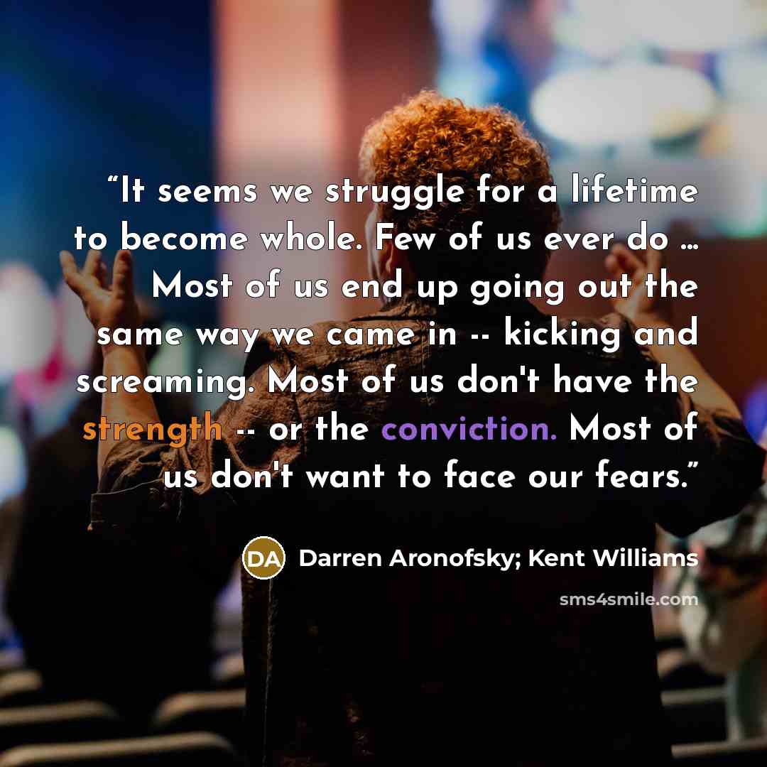 “It seems we struggle for a lifetime to become whole. Few of us ever do ... Most of us end up going out the same way we came in -- kicking and screaming. Most of us don't have the strength -- or the conviction. Most of us don't want to face our fears.” quote by Darren Aronofsky; Kent Williams