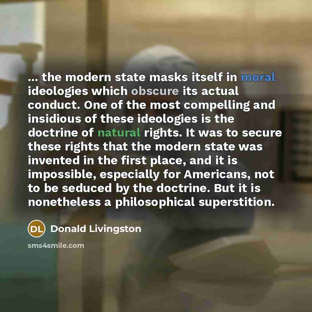 “... the modern state masks itself in moral ideologies which obscure its actual conduct. One of the most compelling and insidious of these ideologies is the doctrine of natural rights. It was to secure these rights that the modern state was invented in the first place, and it is impossible…” quote by Donald Livingston