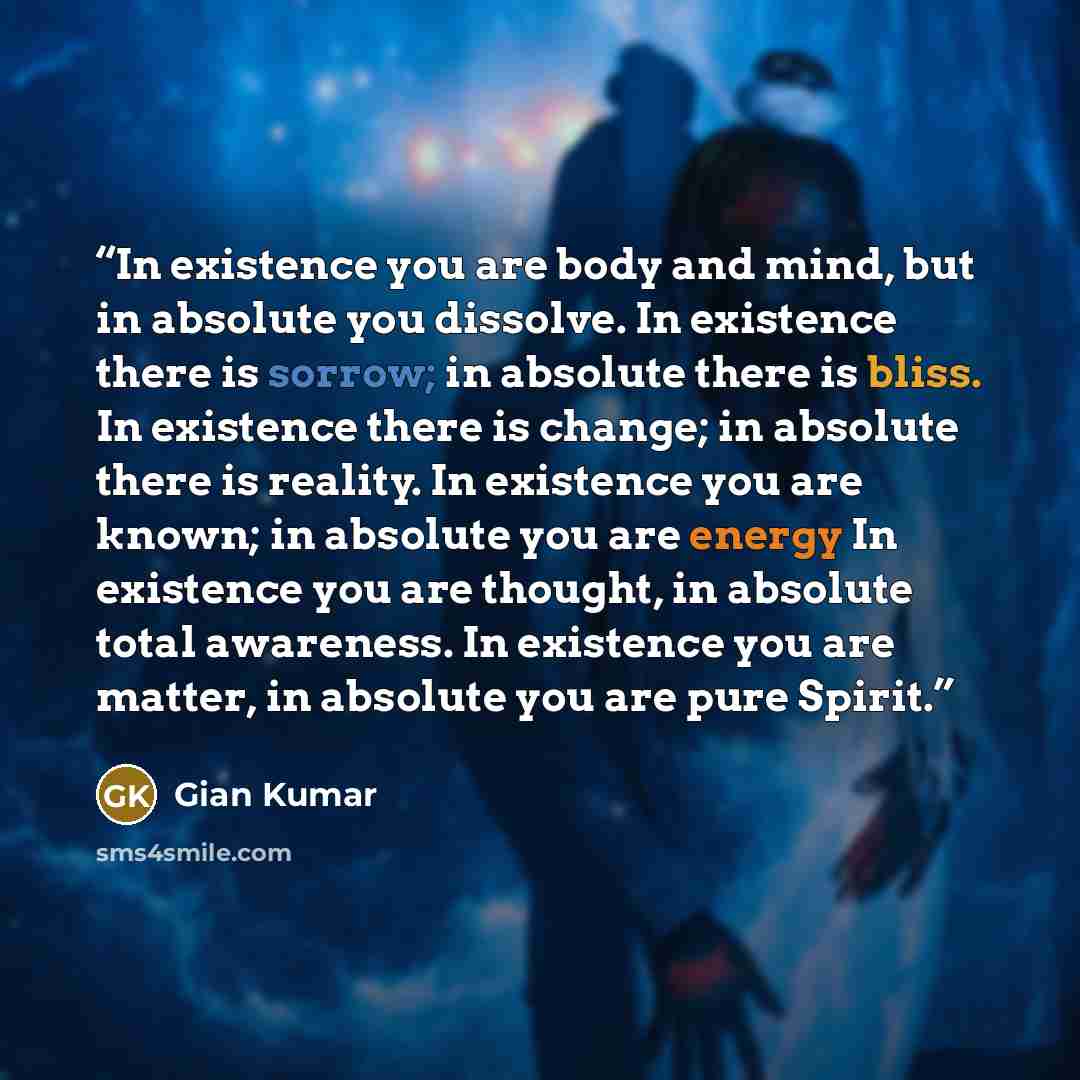 “In existence you are body and mind, but in absolute you dissolve. In existence there is sorrow; in absolute there is bliss. In existence there is change; in absolute there is reality. In existence you are known; in absolute you are energy In existence you are thought, in absolute total awareness…” quote by Gian Kumar