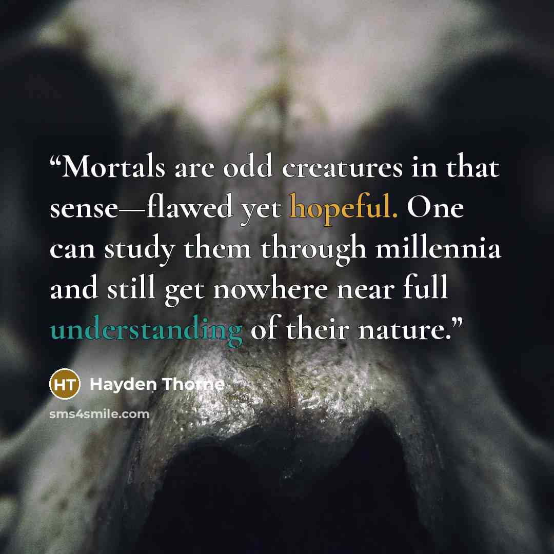 “Mortals are odd creatures in that sense—flawed yet hopeful. One can study them through millennia and still get nowhere near full understanding of their nature.” quote by Hayden Thorne
