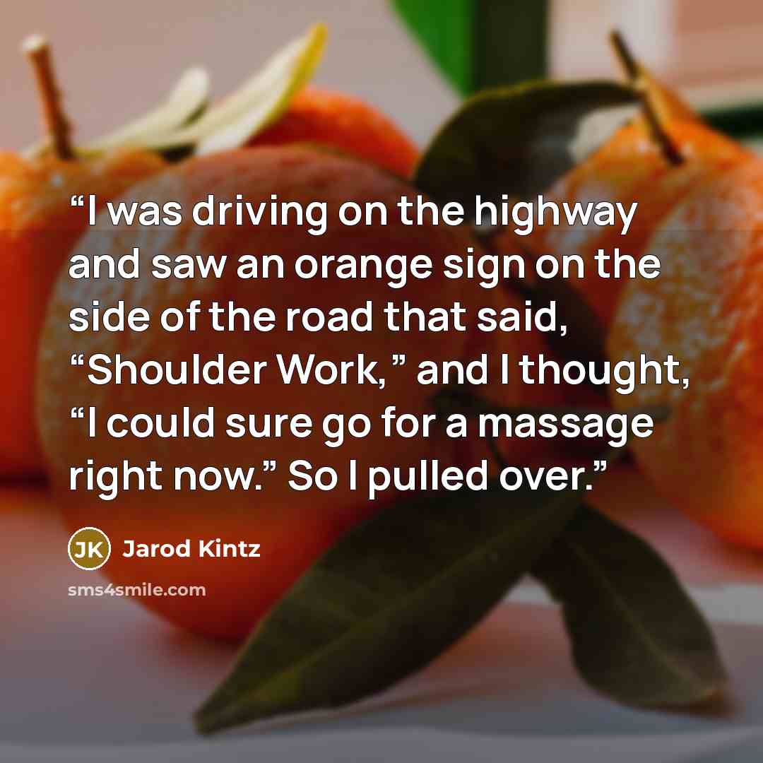 “I was driving on the highway and saw an orange sign on the side of the road that said, “Shoulder Work,” and I thought, “I could sure go for a massage right now.” So I pulled over.” quote by Jarod Kintz