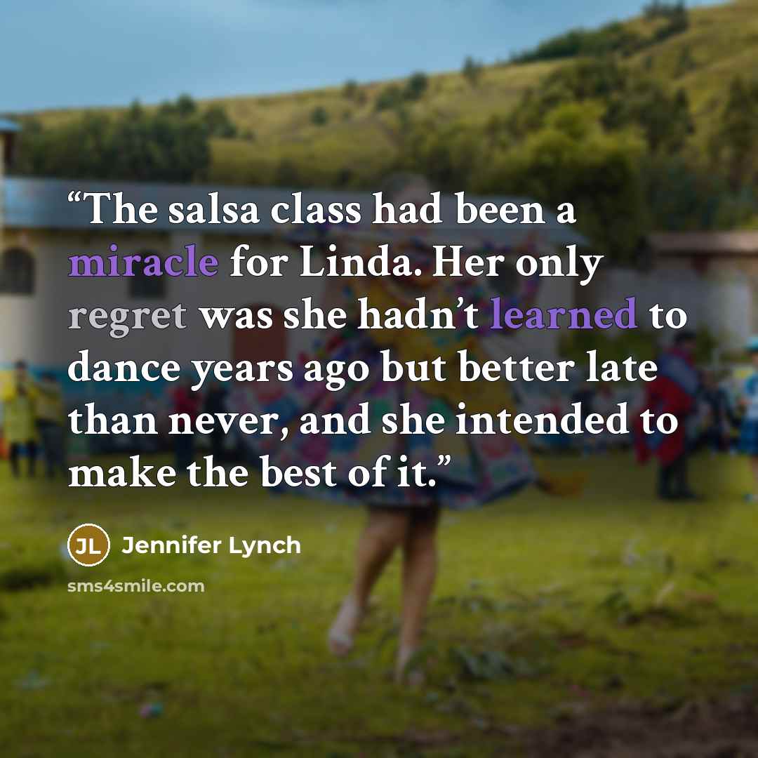 “The salsa class had been a miracle for Linda. Her only regret was she hadn’t learned to dance years ago but better late than never, and she intended to make the best of it.” quote by Jennifer Lynch