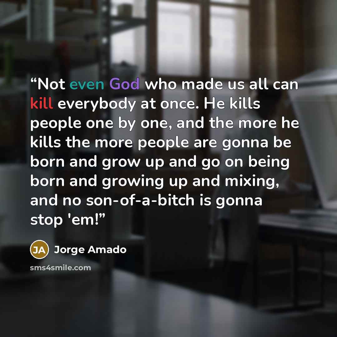 “Not even God who made us all can kill everybody at once. He kills people one by one, and the more he kills the more people are gonna be born and grow up and go on being born and growing up and mixing, and no son-of-a-bitch is gonna stop 'em!” quote by Jorge Amado