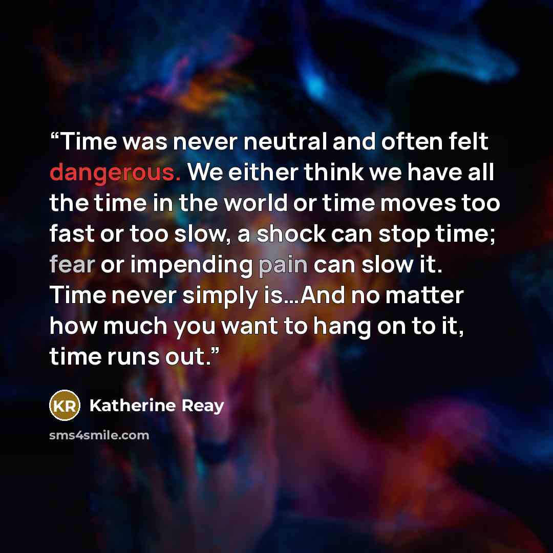 “Time was never neutral and often felt dangerous. We either think we have all the time in the world or time moves too fast or too slow, a shock can stop time; fear or impending pain can slow it. Time never simply is…And no matter how much you want to hang on to it, time runs out.” quote by Katherine Reay