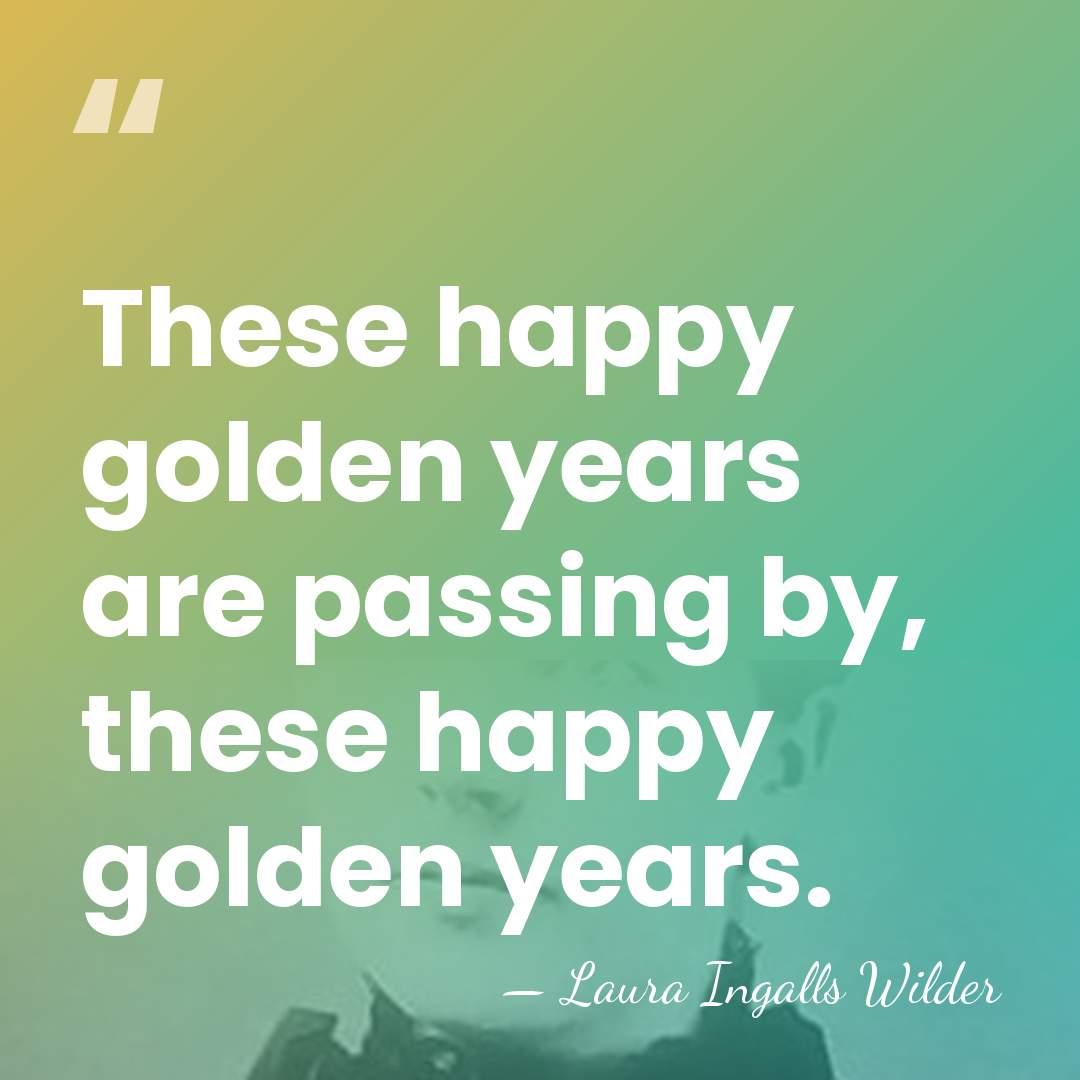 These happy golden years are passing by, these happy golden years. - Laura Ingalls Wilder