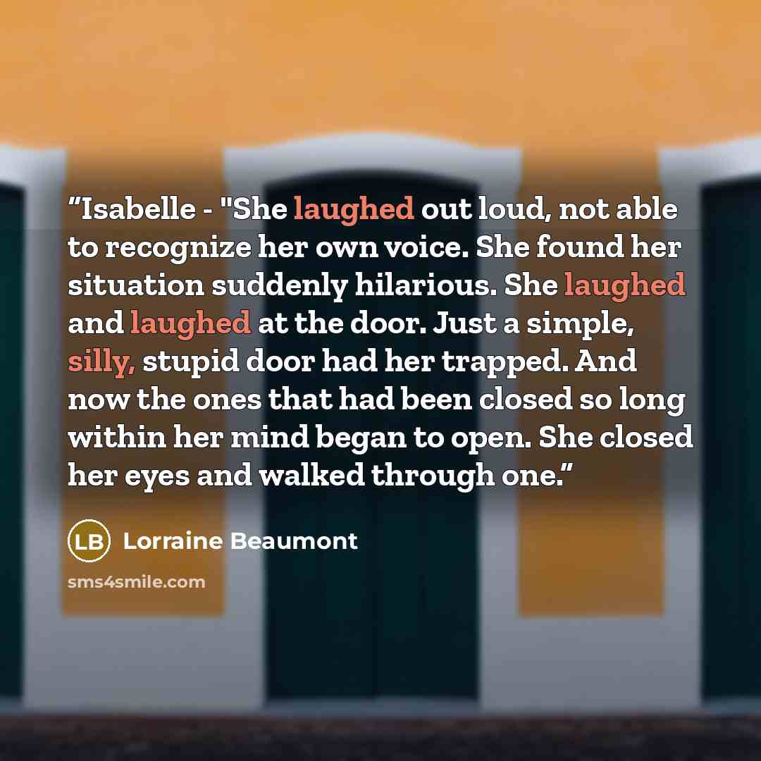 “Isabelle - "She laughed out loud, not able to recognize her own voice. She found her situation suddenly hilarious. She laughed and laughed at the door. Just a simple, silly, stupid door had her trapped. And now the ones that had been closed so long within her mind began to open. She closed her…” quote by Lorraine Beaumont
