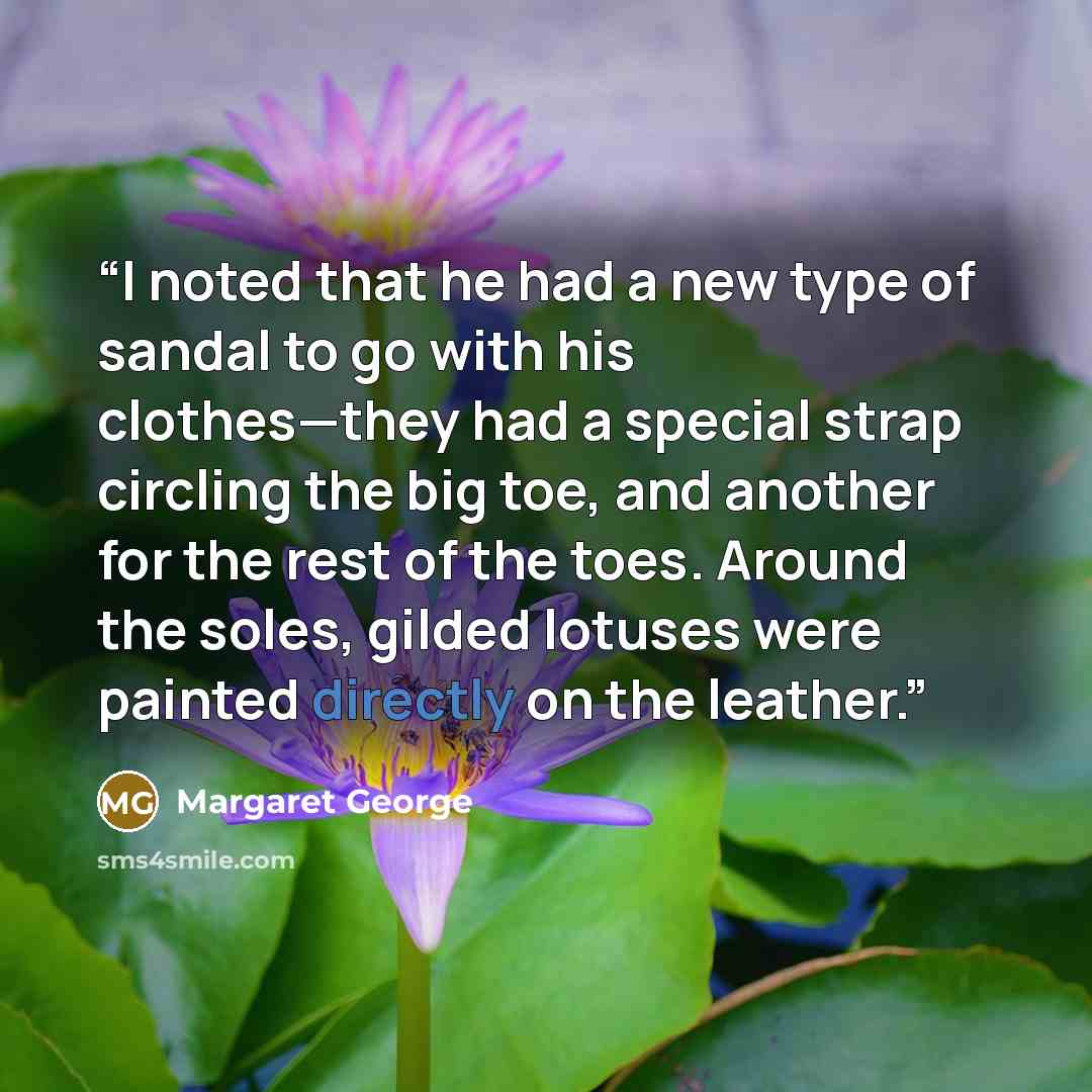 “I noted that he had a new type of sandal to go with his clothes—they had a special strap circling the big toe, and another for the rest of the toes. Around the soles, gilded lotuses were painted directly on the leather.” quote by Margaret George