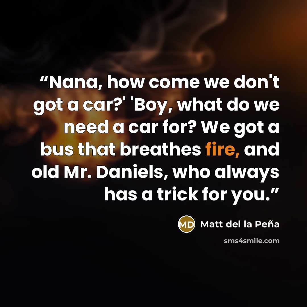 “Nana, how come we don't got a car?' 'Boy, what do we need a car for? We got a bus that breathes fire, and old Mr. Daniels, who always has a trick for you.” quote by Matt del la Peña