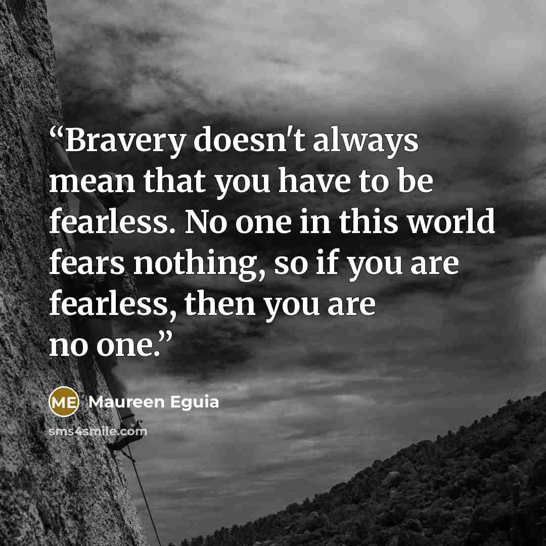 “Bravery doesn't always mean that you have to be fearless. No one in this world fears nothing, so if you are fearless, then you are no one.” quote by Maureen Eguia