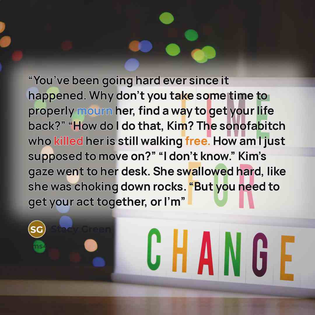 “You’ve been going hard ever since it happened. Why don’t you take some time to properly mourn her, find a way to get your life back?” “How do I do that, Kim? The sonofabitch who killed her is still walking free. How am I just supposed to move on?” “I don’t know.” Kim’s gaze went to her desk. She…” quote by Stacy Green