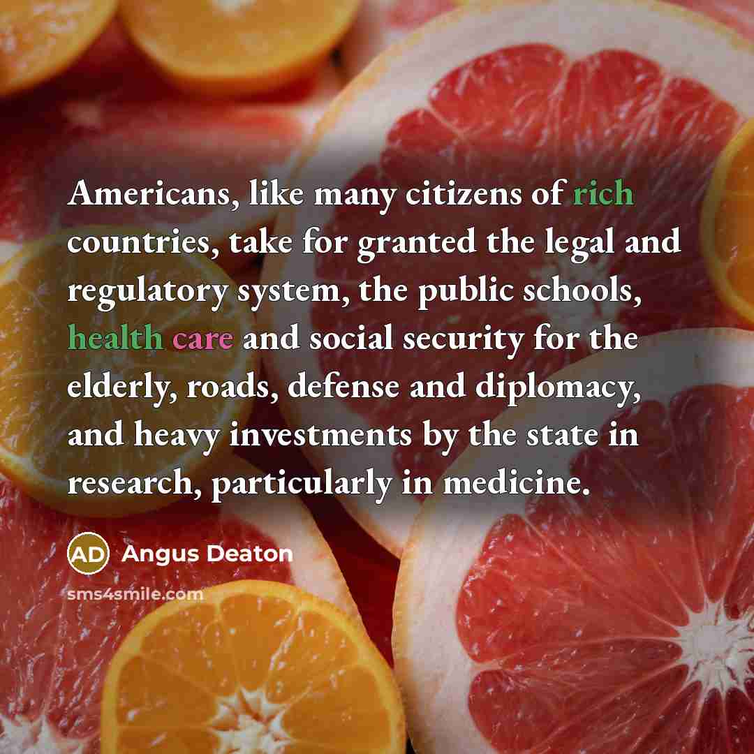 “Americans, like many citizens of rich countries, take for granted the legal and regulatory system, the public schools, health care and social security for the elderly, roads, defense and diplomacy, and heavy investments by the state in research, particularly in medicine.” quote by Angus Deaton