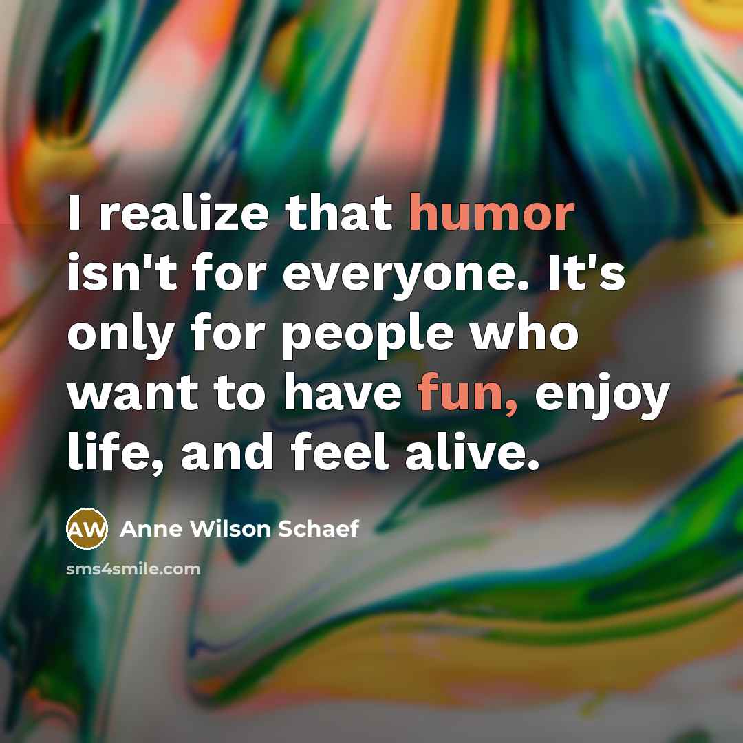 “I realize that humor isn't for everyone. It's only for people who want to have fun, enjoy life, and feel alive.” quote by Anne Wilson Schaef