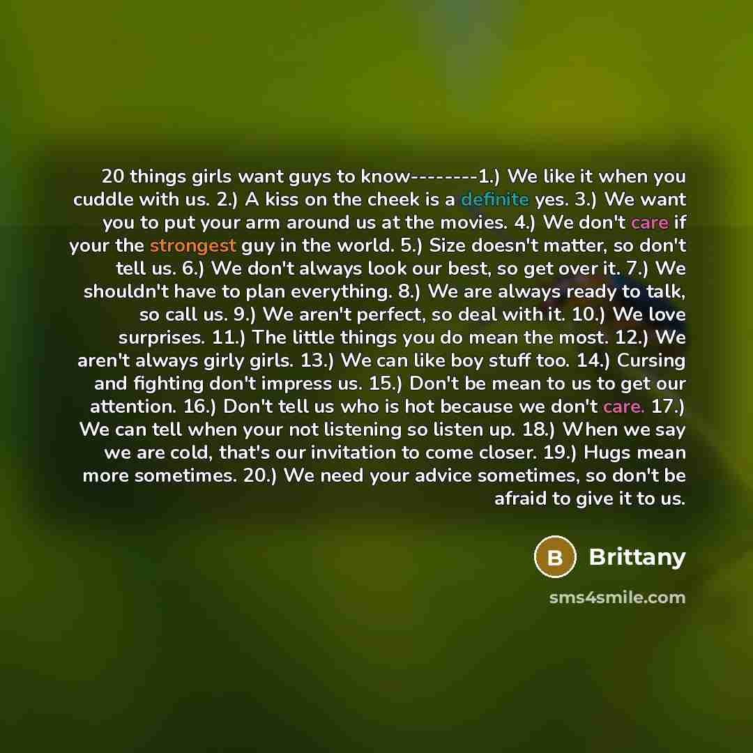 “20 things girls want guys to know--------1.) We like it when you cuddle with us. 2.) A kiss on the cheek is a definite yes. 3.) We want you to put your arm around us at the movies. 4.) We don't care if your the strongest guy in the world. 5.) Size doesn't matter, so don't tell us. 6.) We don't…” quote by Brittany
