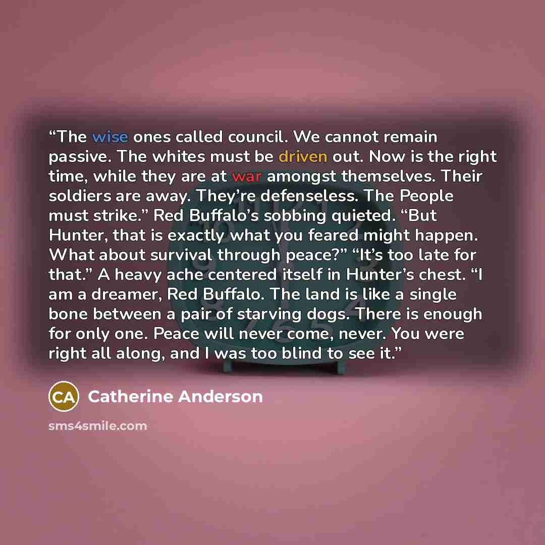 “The wise ones called council. We cannot remain passive. The whites must be driven out. Now is the right time, while they are at war amongst themselves. Their soldiers are away. They’re defenseless. The People must strike.” Red Buffalo’s sobbing quieted. “But Hunter, that is exactly what you feared…” quote by Catherine Anderson