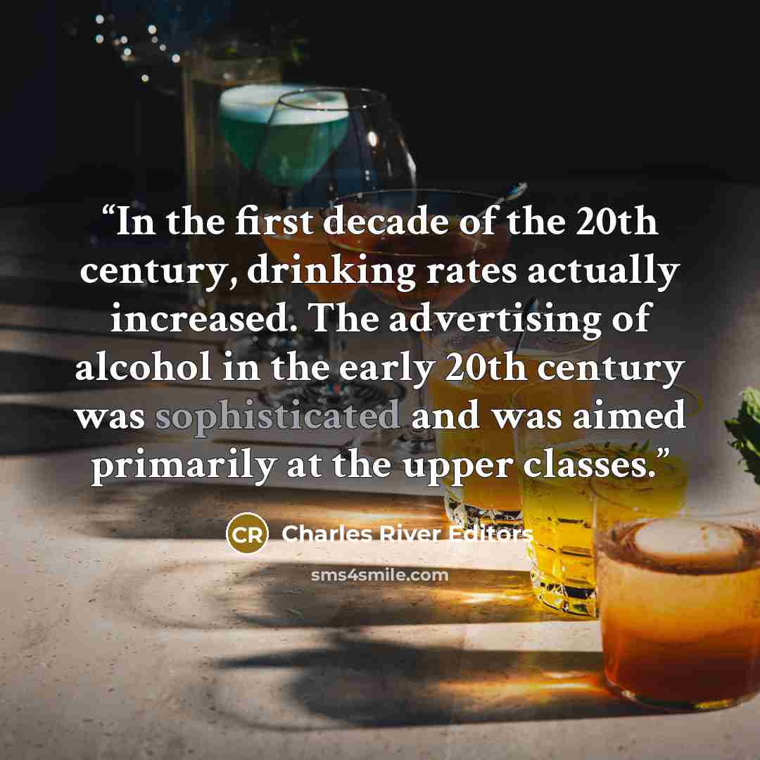 “In the first decade of the 20th century, drinking rates actually increased. The advertising of alcohol in the early 20th century was sophisticated and was aimed primarily at the upper classes.” quote by Charles River Editors