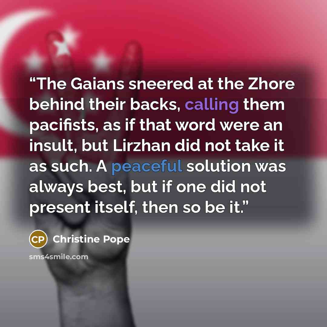 “The Gaians sneered at the Zhore behind their backs, calling them pacifists, as if that word were an insult, but Lirzhan did not take it as such. A peaceful solution was always best, but if one did not present itself, then so be it.” quote by Christine Pope
