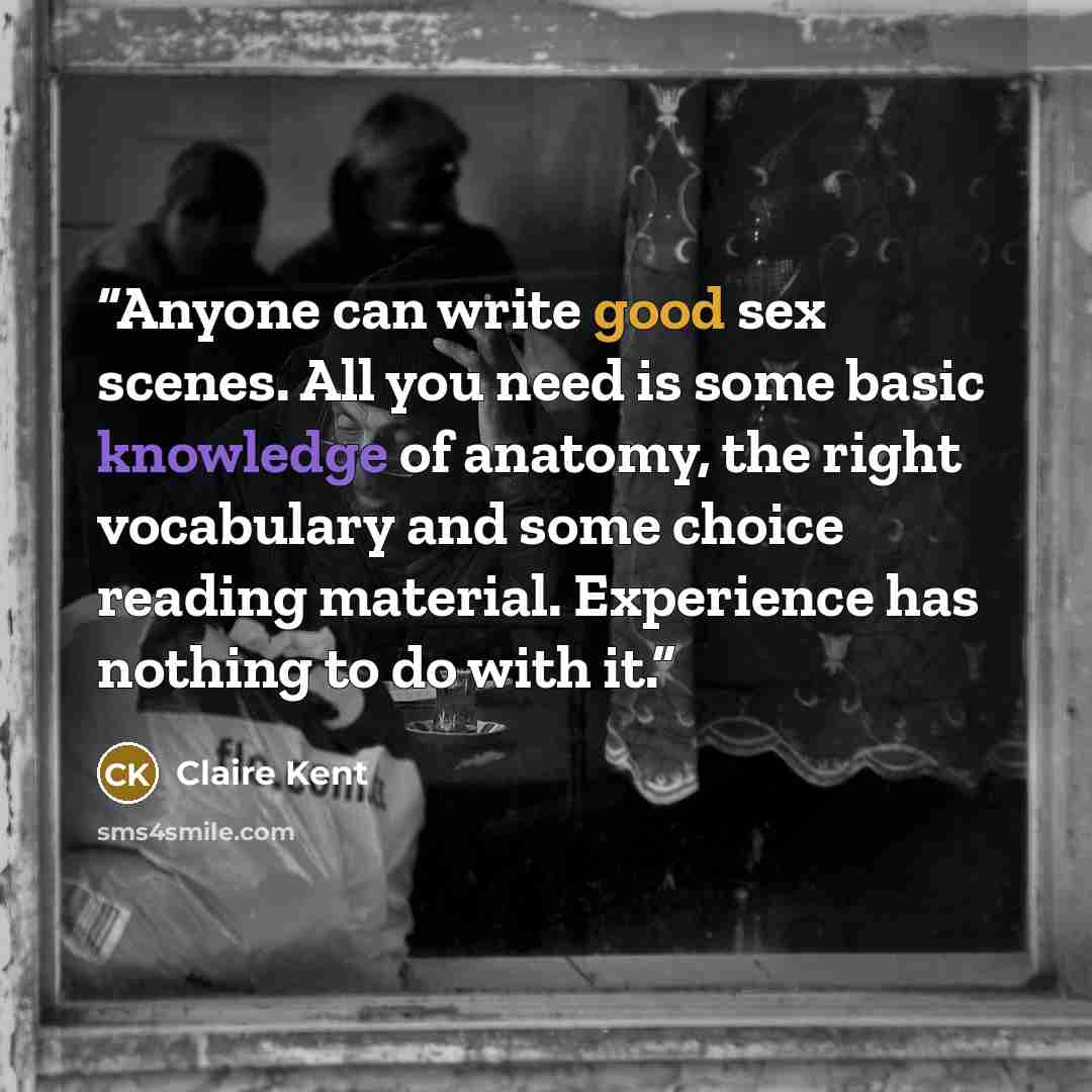 “Anyone can write good sex scenes. All you need is some basic knowledge of anatomy, the right vocabulary and some choice reading material. Experience has nothing to do with it.” quote by Claire Kent