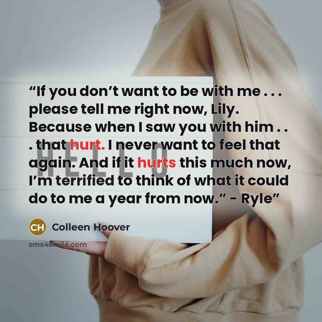 “If you don’t want to be with me . . . please tell me right now, Lily. Because when I saw you with him . . . that hurt. I never want to feel that again. And if it hurts this much now, I’m terrified to think of what it could do to me a year from now.” - Ryle” quote by Colleen Hoover