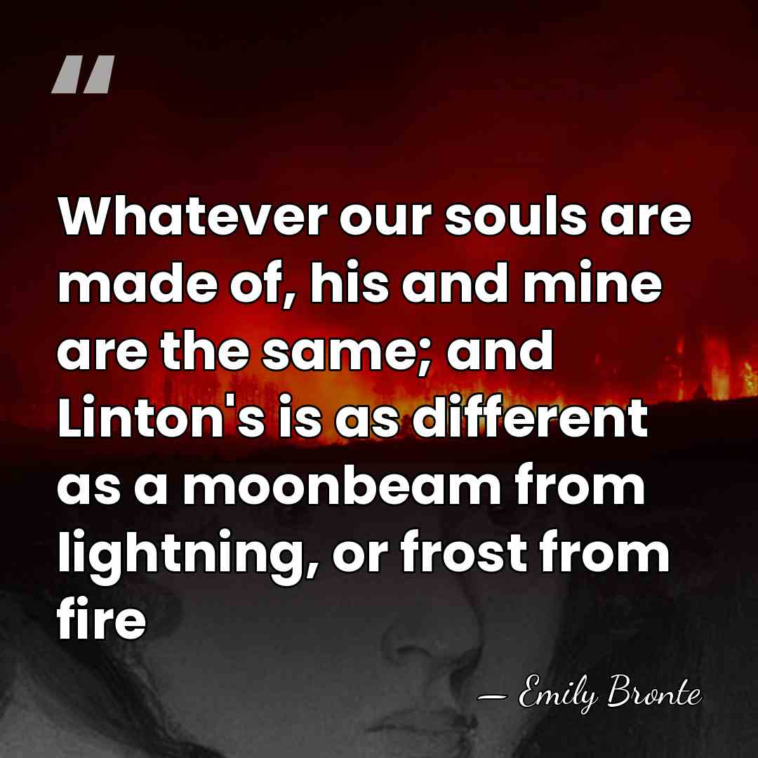 Whatever our souls are made of, his and mine are the same;&hellip; - Emily Bronte