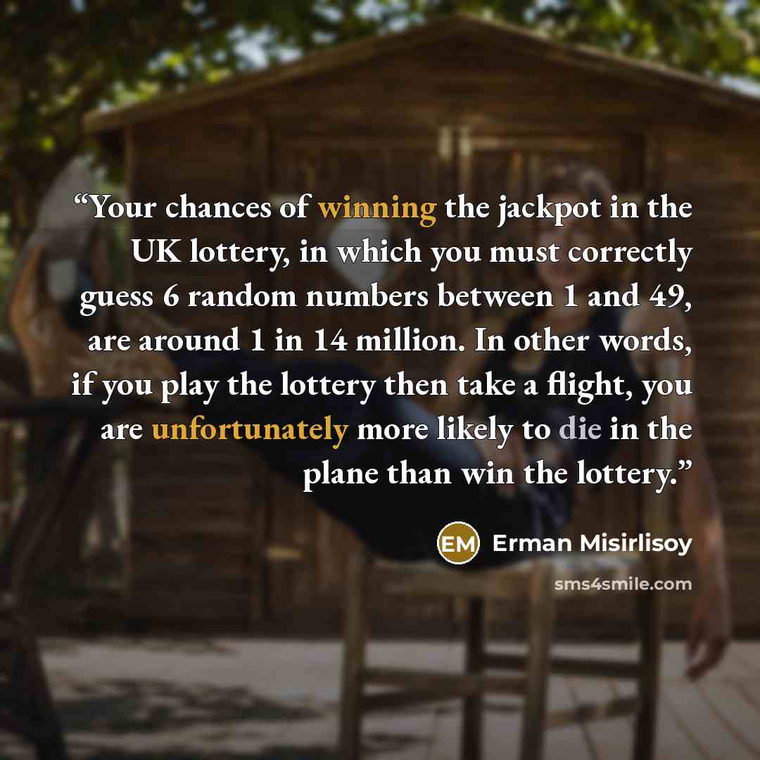 “Your chances of winning the jackpot in the UK lottery, in which you must correctly guess 6 random numbers between 1 and 49, are around 1 in 14 million. In other words, if you play the lottery then take a flight, you are unfortunately more likely to die in the plane than win the lottery.” quote by Erman Misirlisoy