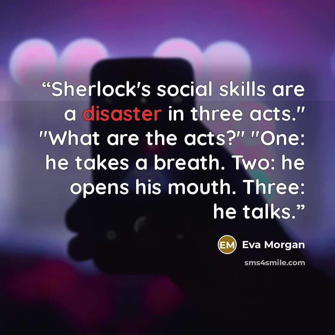 “Sherlock's social skills are a disaster in three acts." "What are the acts?" "One: he takes a breath. Two: he opens his mouth. Three: he talks.” quote by Eva Morgan