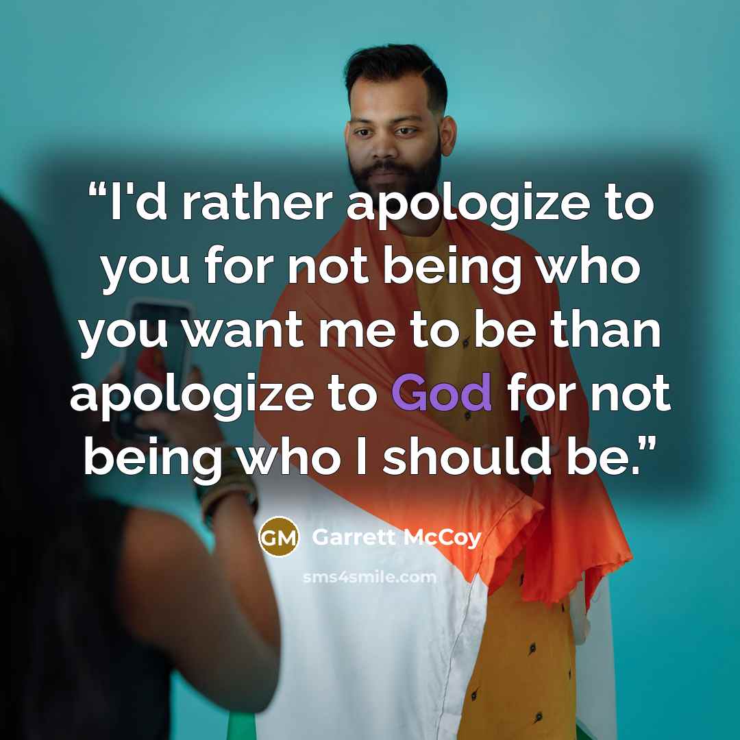 “I'd rather apologize to you for not being who you want me to be than apologize to God for not being who I should be.” quote by Garrett McCoy