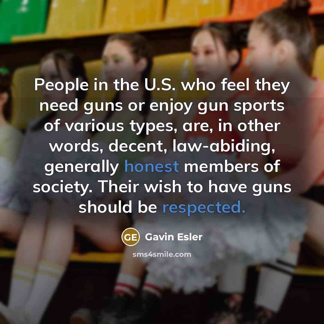 “People in the U.S. who feel they need guns or enjoy gun sports of various types, are, in other words, decent, law-abiding, generally honest members of society. Their wish to have guns should be respected.” quote by Gavin Esler