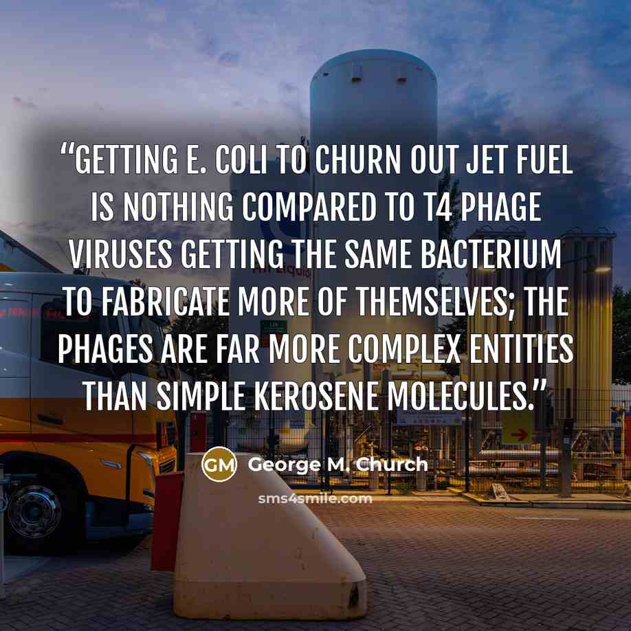 “Getting E. coli to churn out jet fuel is nothing compared to T4 phage viruses getting the same bacterium to fabricate more of themselves; the phages are far more complex entities than simple kerosene molecules.” quote by George M. Church
