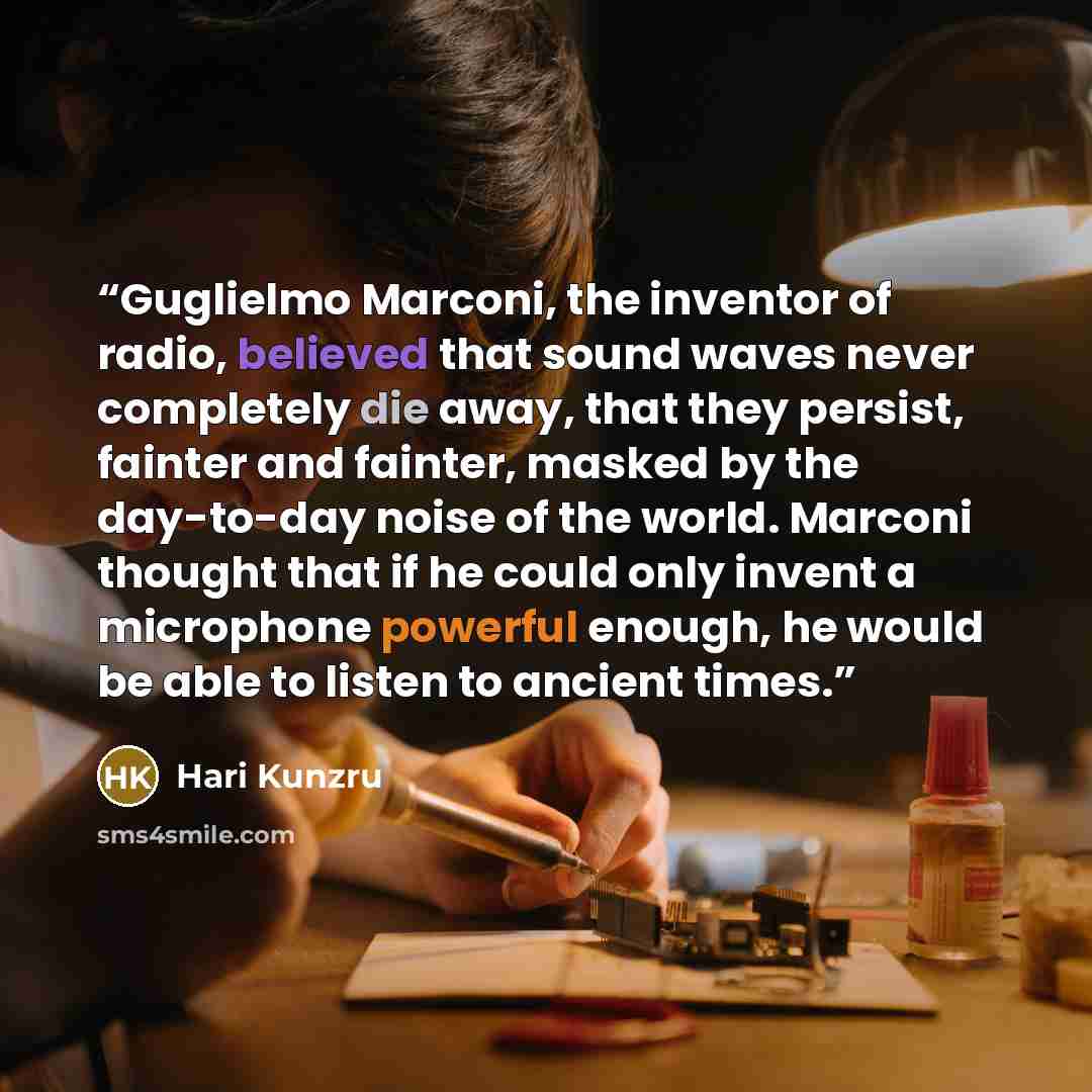 “Guglielmo Marconi, the inventor of radio, believed that sound waves never completely die away, that they persist, fainter and fainter, masked by the day-to-day noise of the world. Marconi thought that if he could only invent a microphone powerful enough, he would be able to listen to ancient times.” quote by Hari Kunzru