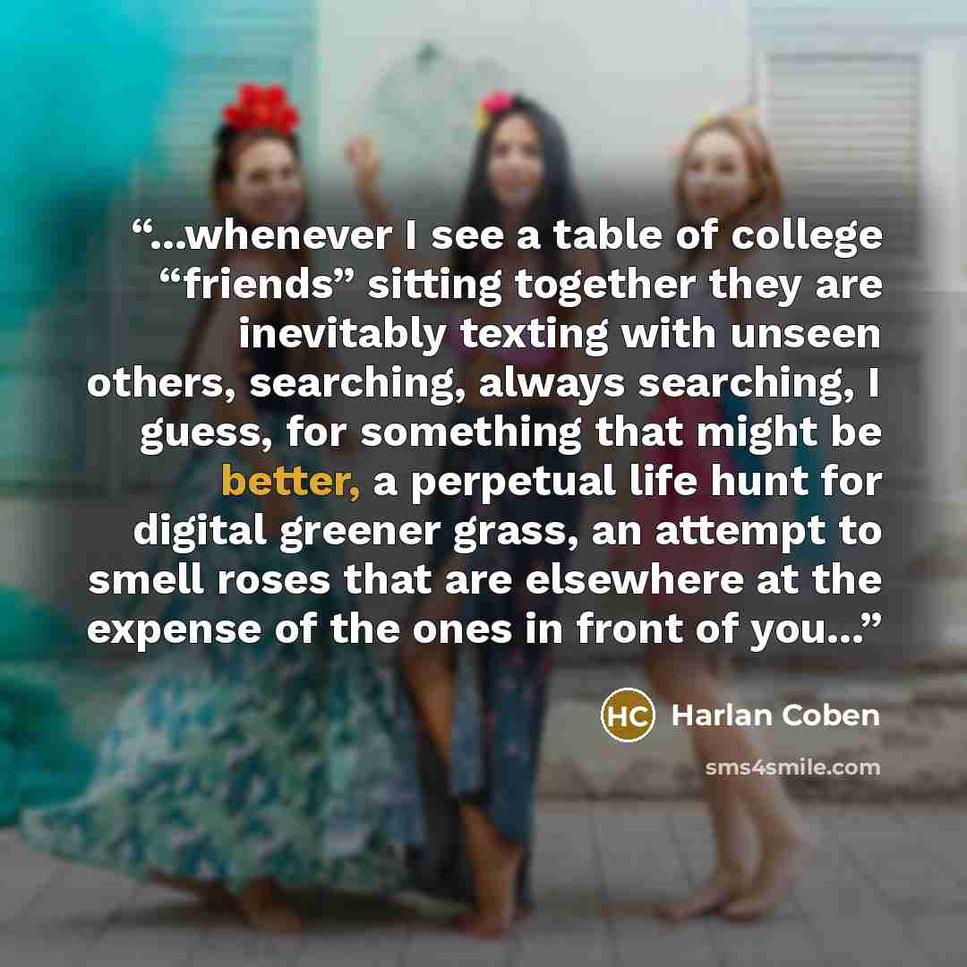 “...whenever I see a table of college “friends” sitting together they are inevitably texting with unseen others, searching, always searching, I guess, for something that might be better, a perpetual life hunt for digital greener grass, an attempt to smell roses that are elsewhere at the expense of…” quote by Harlan Coben
