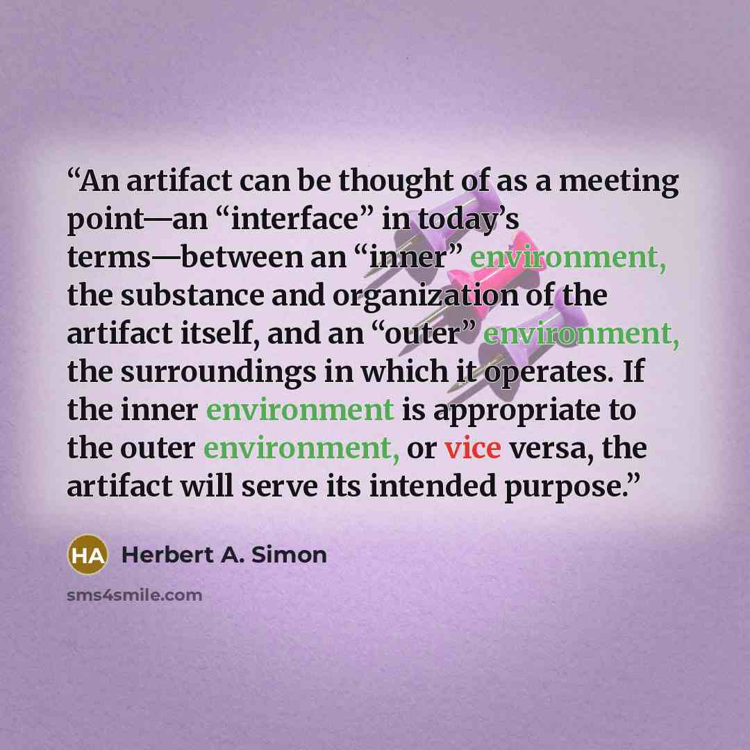 “An artifact can be thought of as a meeting point—an “interface” in today’s terms—between an “inner” environment, the substance and organization of the artifact itself, and an “outer” environment, the surroundings in which it operates. If the inner environment is appropriate to the outer…” quote by Herbert A. Simon