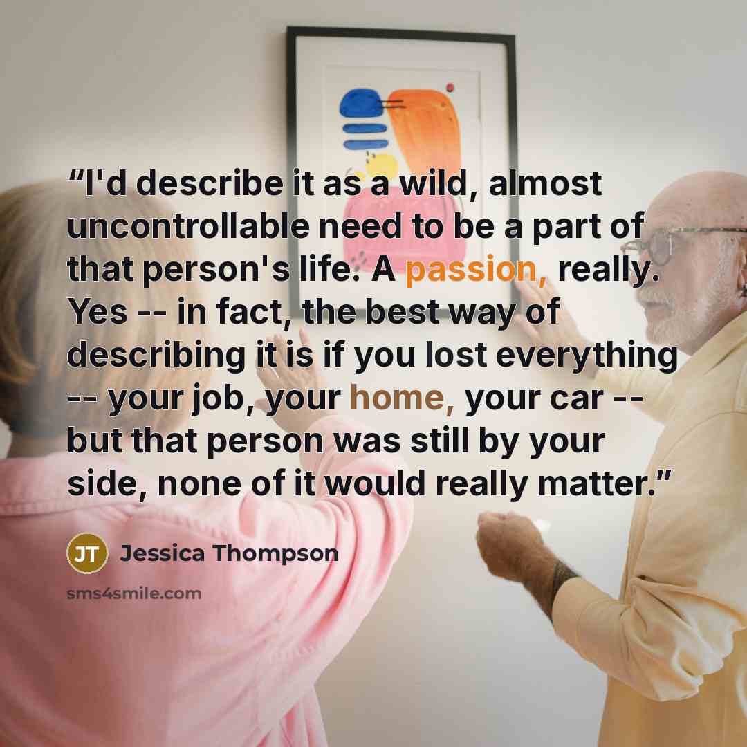 “I'd describe it as a wild, almost uncontrollable need to be a part of that person's life. A passion, really. Yes -- in fact, the best way of describing it is if you lost everything -- your job, your home, your car -- but that person was still by your side, none of it would really matter.” quote by Jessica Thompson