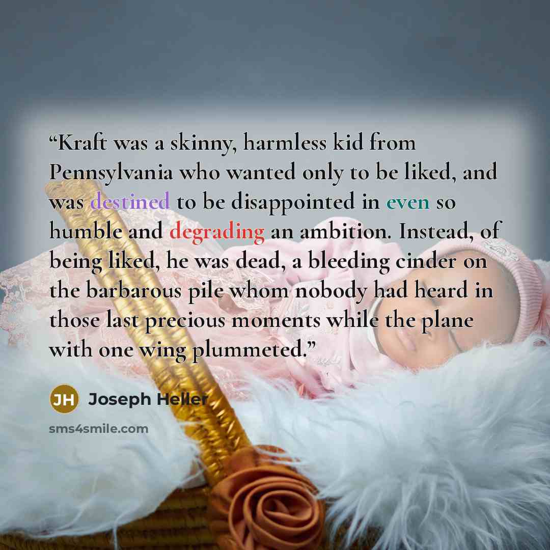 “Kraft was a skinny, harmless kid from Pennsylvania who wanted only to be liked, and was destined to be disappointed in even so humble and degrading an ambition. Instead, of being liked, he was dead, a bleeding cinder on the barbarous pile whom nobody had heard in those last precious moments while…” quote by Joseph Heller