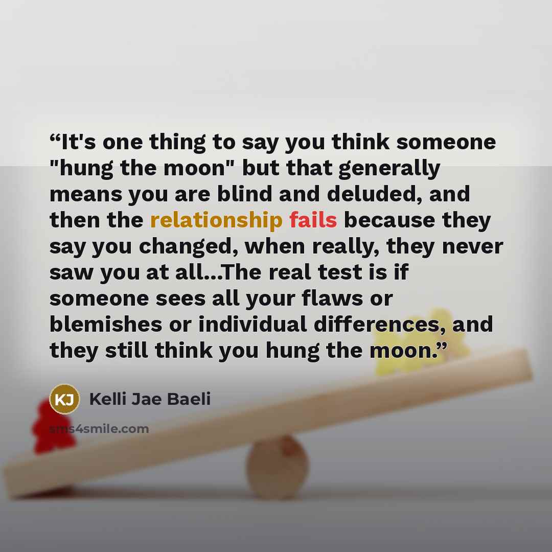“It's one thing to say you think someone "hung the moon" but that generally means you are blind and deluded, and then the relationship fails because they say you changed, when really, they never saw you at all...The real test is if someone sees all your flaws or blemishes or individual differences…” quote by Kelli Jae Baeli