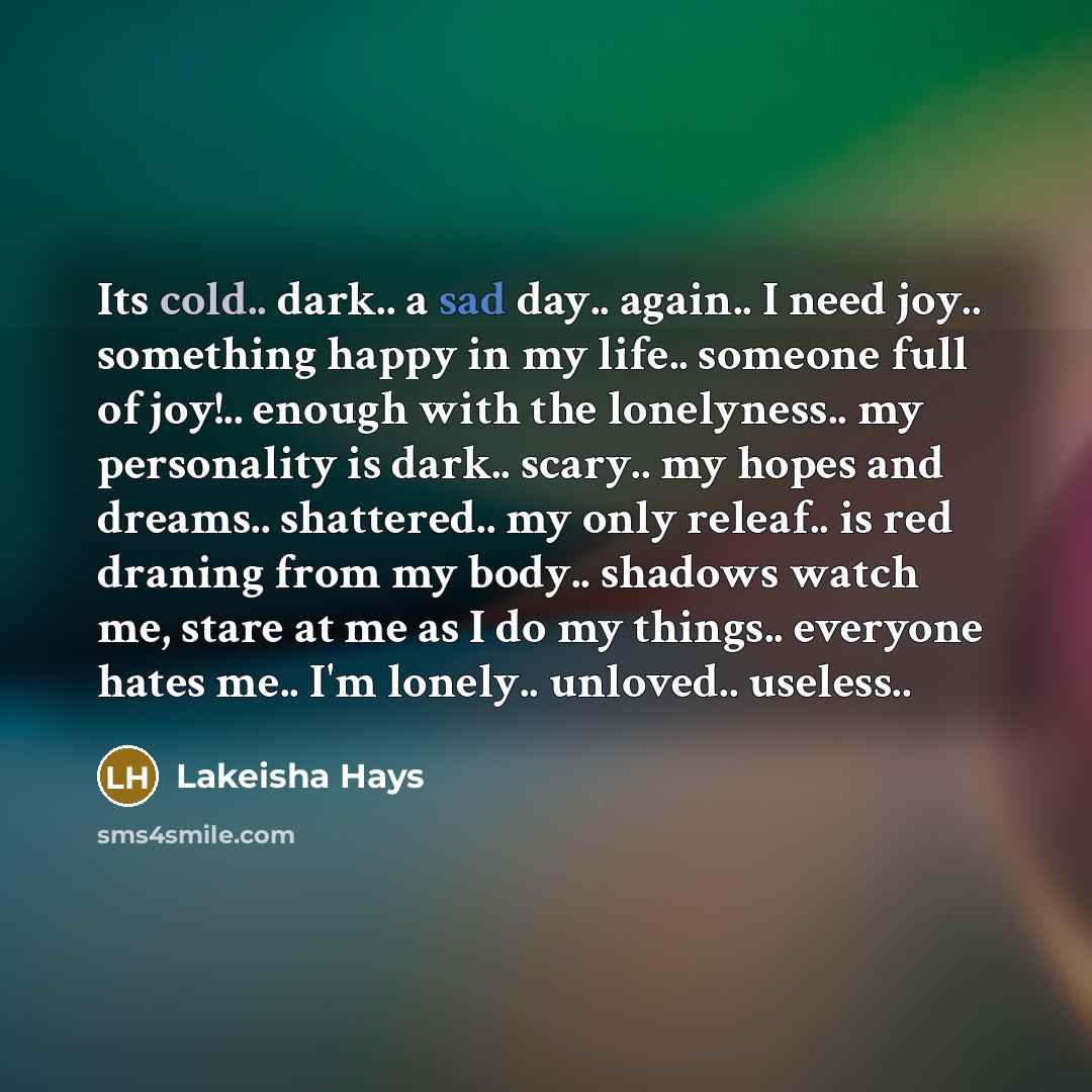 “Its cold.. dark.. a sad day.. again.. I need joy.. something happy in my life.. someone full of joy!.. enough with the lonelyness.. my personality is dark.. scary.. my hopes and dreams.. shattered.. my only releaf.. is red draning from my body.. shadows watch me, stare at me as I do my things…” quote by Lakeisha Hays